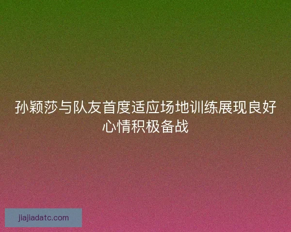 孙颖莎与队友首度适应场地训练展现良好心情积极备战