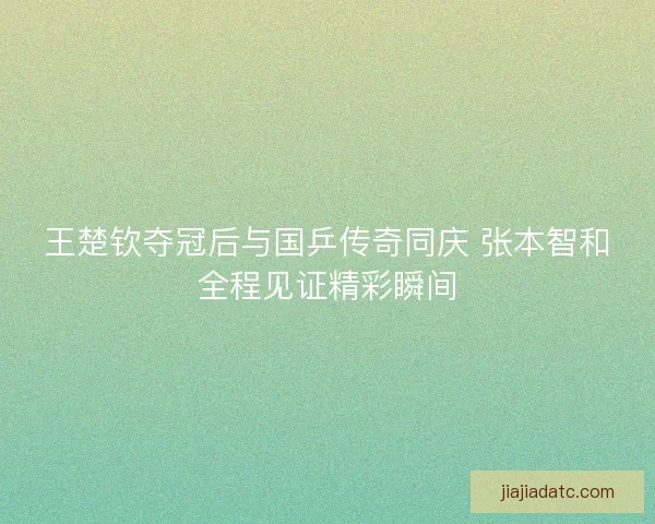 王楚钦夺冠后与国乒传奇同庆 张本智和全程见证精彩瞬间