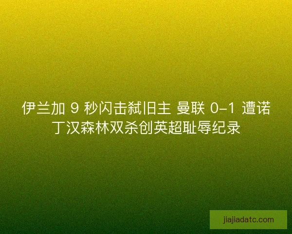 伊兰加 9 秒闪击弑旧主 曼联 0-1 遭诺丁汉森林双杀创英超耻辱纪录